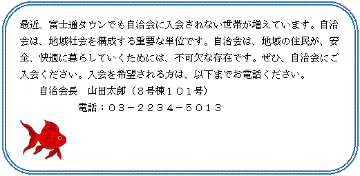 角丸四角形: 最近、富士通タウンでも自治会に入会されない世帯が増えています。自治会は、地域社会を構成する重要な単位です。自治会は、地域の住民が、安全、快適に暮らしていくためには、不可欠な存在です。ぜひ、自治会にご入会ください。入会を希望される方は、以下までお電話ください。
自治会長　山田太郎（８号棟１０１号）
　　　　　　電話：０３－２２３４－５０１３　　
 
